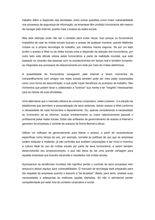 trabalho diário e dispersão das atividades, entre outras questões como maior vulnerabilidade
nos processos de segurança da informação, as empresas têm proibido funcionários até mesmo
de navegar pela Internet, quanto mais o acesso às redes sociais.


Mas esta restrição pode não ser o remédio para evitar riscos. Isso porque os funcionários
impedidos de usar as mídias sociais buscam o acesso de qualquer maneira, usando telefones
móveis ou a própria tecnologia do trabalho, por métodos menos seguros. Se por um lado
proibir o acesso à Web ou às redes sociais evita a dispersão da atenção dos funcionários, por
outro lado esta atitude coloca estes funcionários a parte da realidade mundial, que está
baseada na conexão das pessoas com os acontecimentos em tempo real e também tornando-
as integradas aos processos de relacionamento em rede por meio de mídias eletrônicas.


A   possibilidade   de   funcionários   navegarem    pela   Internet   e   terem   momentos   de
compartilhamento com amigos nas redes sociais também pode ser vista pelas corporações
como uma forma de descontração, o que pode trazer benefícios ao processo de trabalho. São
momentos que podem levar o colaborador a "turbinar" sua mente e ter "insights" interessantes
para as rotinas de suas atividades.


Uma alternativa que o mercado oferece ao universo corporativo, neste contexto, é a adoção de
plataformas que permitem a personalização de seus sistemas, dando acesso à Web conforme
a necessidade de cada funcionário e departamento. Ou, apenas considerando a necessidade
do funcionário de se informar, buscar entretenimento ou maior relacionamento pessoal e
profissional pelas redes sociais. Estes são softwares de gerenciamento de acesso à Internet e
garantem às empresas o controle de acessos de forma flexível e eficaz.


Utilizar um software de gerenciamento para liberar o acesso, a partir de características
específicas como tempo de uso, por exemplo, somada às políticas de uso que as empresas
podem estipular e implantar, já são controles que auxiliam corporações a dar início e incentivo
à cultura ideal do uso de mídias sociais por parte de seus funcionários, e assim também
desenvolverão seu amadurecimento, o que não deixa de ser uma grande vantagem para
aquelas empresas que buscam ascensão e resultados nas mídias sociais.


Acompanhar as tendências mundiais não significa perder o controle de seus processos nem
tampouco deixar espaço para vulnerabilidades. O mercado de tecnologia está preparado para
dar respaldo às empresas quando o assunto é "se atualizar". Basta, para tanto, analisar suas
necessidades e adequá-las às melhores opções ofertadas. Só não é admissível perder
competitividade por estar fora do contexto corporativo e social.
 