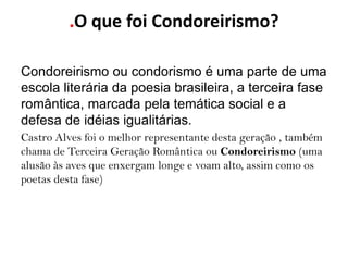 .O que foi Condoreirismo?

Condoreirismo ou condorismo é uma parte de uma
escola literária da poesia brasileira, a terceira fase
romântica, marcada pela temática social e a
defesa de idéias igualitárias.
Castro Alves foi o melhor representante desta geração , também
chama de Terceira Geração Romântica ou Condoreirismo (uma
alusão às aves que enxergam longe e voam alto, assim como os
poetas desta fase)
 