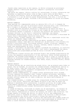 Usando armas superiores as dos aqueus, os dórios arrasaram as principais
cidades aquéias e destruíram quase por completo a prodigiosa civilização
micênica.
 Uma parte dos aqueus, jônios e eólios foi escravizada. A outra, refugiou-se nas
montanhas ou espalhou-se pelas ilhas do Egeu e pela costa da Ásia Menor.
 Na Grécia Continental, houve um acentuado declínio da vida urbana. O comércio,
o artesanato e o uso da escrita quase desapareceram. Com isso, o cultivo de
cereais e a criação de gado, voltaram a ser principalmente as únicas atividades
econômicas.

PERÍODO HOMÉRICO
 Esse período foi compreendido entre os séculos XII e VI a.C. é chamado de
período homérico, por que as principais fontes escritas para o seu conhecimento
são a llíada e a odisséia, dois longos poemas atribuídos a Homero.
 A llíada descreve episódios verídicos e imaginários da Guerra de Tróia. A
Odisséia conta as histórias de Ulisses em sua viagem de volta para casa, depois
de enfrentar deuses e gigantes, e resistir aos encantos das sereias, Ulisses
consegue retornar ‘a sua terra e reencontrar Penélope, sua esposa.
 Escavações arqueológicas feitas a partir de 1870 têm confirmado a veracidade de
alguns fatos e personagens descritos nessa obra.
 Através delas, ficamos sabendo, por exemplo, como era a organização social dos
gregos nos chamados tempos homéricos.
 A sociedade nesse período organizava-se em génos, grandes famílias com
antepassados comuns. Cada géno era chefiado por um patriarca e sua economia era
natural e auto-suficiente. Cultivavam cereais, vinhas, oliveiras, legumes e
árvores frutíferas; criavam bois, cavalos, ovelhas, cabras e porcos. O boi era
usado como medida-padrão de valor ou moeda.
 Quando o crescimento da população superou a produção de alimentos, os conflitos
levaram ‘a divisão das terras e dos bens. Isso levou a desagregação dos génos,
substituídos pela propriedade privada da terra e divisão da sociedade em
classes.
 As primeiras classes sociais que surgiram foram a dos grandes proprietários de
terras, dos pequenos proprietários e a dos sem-terra. Estes últimos passaram a
trabalhar nas grandes propriedades em troca de comida e roupa ou tiveram que se
dedicar ao artesanato.Surgiu também a escravidão. Com a desintegração dos génos,
nasceram centenas de Cidades-estados, como Tebas, Argos, Corinto, Mileto, Atenas
e Esparta.

PERÍODO ARCAICO
 A Grécia Antiga não se constituía em estado único, com um governo para todos os
gregos. Era na verdade, um conjunto de cidades-estados independentes (pólis) e,
às vezes rivais. Cada uma tinha suas leis, seus governos e seus costumes. A
população dessas cidades raramente ultrapassavam 30 mil habitantes, exceto nas
grandes, como Atenas e Siracura.
Embora fossem independentes, as cidades gregas apresentavam certa unidade
cultural expressa em elementos como: língua, crenças religiosas, sentimento
comum de que eram diferentes dos povos que falavam a língua grega. Um exemplo da
unidade cultural grega são os jogos olímpicos, dos quais participavam as
diversas cidades.
 Nas cidades-estados, o cidadão grego foi conquistando direitos e contribuindo
para a vida social. Sentia-se como membro da pólis e não como um objeto de
submisso e manobrado pelos governantes. A palavra política, de origem grega,
primeiramente designou o cidadão que participava dos destinos da pólis.
 Dentre as cidades-estados gregas destacaram-se Esparta e Atenas.
 ESPARTA
 A cidade de Esparta, localizada na região sul do pelonopesco, ‘as margens do
rio Eurotas que também era chamada de Lacedemônia. Situada numa área vasta e
muito fértil, dedicava-se ao cultivo de cereais, da vinha e das oliveiras. Sua
origem remonta a invasão dos dórios, no século IX a.C. que submeteram os
habitantes locais e fundaram um centro urbano e de controle e administração.
 Os descendentes dos dórios constituíam a classe dos espartanos, que
monopolizavam o poder do estado. A maioria dos habitantes das cidades porém era
constituída de escravos. Vencidos em guerra eram propriedade do estado que os
cedia a classe dominante juntamente com as terras que trabalhavam.
 