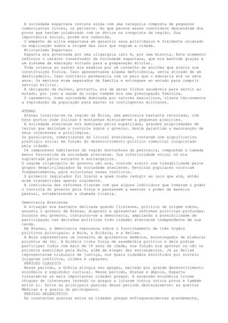 A sociedade espartana contava ainda com uma categoria composta de pequenos
comerciantes livres, os periecos. Ao que parece esses indivíduos descendiam dos
povos que haviam colaborado com os dórios na conquista da região. Sua
importância social, porém era reduzida.
 O empenho da elite espartana em garantir seus privilégios é fielmente utratado
na explicação sobre a origem das leis que regiam a cidade.
 Militarismo Espartano
 Esparta era governada por uma oligarquia isto é, por uma minoria. Este elemento
reforçou o caráter conservador da sociedade espartana, que era mantida graças a
um sistema de educação voltado para a preparação militar.
 Toda criança ao nascer era examina por um conselho de anciões que avalia sua
constituição física. Caso apresentasse alguma deficiência, seria atirado de um
desfiladeiro. Caso contrário permanecia com os pais que o educaria até os sete
anos. Os meninos eram separados da família e entregues ao estado para cumprir
serviço militar.
 A obrigação da mulher, portanto, era de gerar filhos saudáveis para servir ao
estado, por isso a saúde do corpo também era uma preocupação feminina.
 O casamento, numa sociedade dominada por valores masculinos, visava tão-somente
a reprodução da população para manter os contingentes militares.

ATENAS
 Atenas localiza-se na região da Ática, uma península bastante recortada, com
bons portos onde colinas e montanhas misturam-se a pequenas planícies.
 A sociedade ateniense era dominado pelos eupátridas, grandes propriedades de
terras que detinham o controle sobre o governo. Assim garantiam a manutenção de
seus interesses e privilégios.
Os paralianos, comerciantes do litoral ateniense, contavam com significativo
prestigio social em função do desenvolvimento político comercial conquistado
pela cidade.
 Os camponeses habitantes da região montanhosa da península, compunham a camada
menos favorecida da sociedade ateniense. Sua inferioridade social só era
suplantada pelos escravos e estrangeiros.
O regime oligárquico do governo não era, contudo aceito com tranqüilidade pelos
grupos desprivilegiados da sociedade ateniense. Revoltas populares ocorriam
freqüentemente, para solucionar esses conflitos.
 O primeiro legislador foi Gracon a quem coube redigir as leis que até, então
eram transmitidas apenas oralmente.
 A ineficácia das reformas fizeram com que alguns indivíduos que tomaram o poder
o controle do governo pela força e passassem a exercer o poder de maneira
pessoal, estabelecendo a chamada tirania.

Democracia Ateniense
 A situação era bastante delicada quando Clístenes, político de origem nobre,
assumiu o governo de Atenas, disposto a apresentar reformas políticas profundas.
Durante seu governo, instaurou-se a democracia, ampliando a possibilidade de
participação nas decisões políticas todo cidadão ateniense independente de sua
renda.
 Em Atenas, a democracia repousava sobre o funcionamento de três órgãos
políticos principais: a Bule, a Eclésia, e a Heliae.
 A Bule representava um conselho de quinhentos membros, encarregados de elaborar
projetos de lei. A Eclésia tinha força de assembléia político e dela podiam
participar todos com mais de 18 anos de idade, sua função era aprovar ou não os
projetos exercidos pela Bule, além de eleger dez estrangeiros. Já as Heliae
representavam tribunais de justiça, nos quais cidadãos escolhidos por sorteio
julgavam conflitos, crimes e impasses.
 PERÍODO CLÁSSICO
 Nesse período, a Grécia atingia seu apogeu, marcado por grande desenvolvimento
econômico e esplendor cultural. Nesse período, Atenas e depois, Esparta
tornaram-se as mais importantes cidades gregas. A ascensão econômica trouxe
choques de interesses levando os gregos a lutarem contra outros povos e também
entre si. Entre as principais guerras desse período destacaram-se: as guerras
Médicas e a guerra do pelonopesco.
 PERÍODO HELENISTICO
 As constantes guerras entre as cidades gregas enfraqueceram-nas grandemente,
 