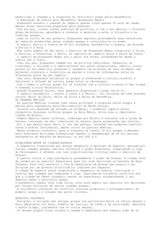 permitindo a invasão e a conquista do território grego pelos macedônios.
 A dominação da Grécia pela Macedônia (Alexandre Magno)
 Alexandre assumiu o comando do Império quando tinha apenas 20 anos de idade.
Apesar disso sentiu-se preparado para governar.
 Com seu pai, tivera lições práticas de política, e com o seu mestre, o filósofo
grego Aristóteles, aprendera a conhecer e apreciar a arte, a filosofia e as
ciências gregas.
 Logo no início de seu governo, Alexandre reprimiu prontamente duas tentativas
de rebelião promovidas pelas cidades gregas e consolidou-se no poder.
 A seguir, partiu a frente de 40 mil soldados, macedônicos e gregos, em direção
à África e a Ásia.
 Num curto espaço de dez anos, o exercito de Alexandre Magno conquistou a Síria,
a Fenícia, a Palestina, o Egito, as capitais do império persa e parte da Índia.
 O império de Alexandre Magno era o maior até então, estendendo-se desde a
Grécia até a Índia.
 Como seu pai, Alexandre também foi um político habilidoso. Respeitou as
tradições, a religião e a administração dos povos conquistados, admitiu jovens
persas no seu exército; promoveu o casamento de milhares de seus soldados com
mulheres orientais e incentivou ao máximo a troca de informações entre os
diferentes povos de seu império.
 Com isso, Alexandre estimulou os gregos a conhecerem a cultura oriental e
favoreceu a difusão da cultura grega entre os não-gregos.
 Com o tempo a cultura grega foi se fundindo com a cultura oriental e deu origem
a chamada cultura helenística.
 Quando Alexandre morreu, seus generais disputaram o poder entre si.
 O império macedônico ‘ exceto a Índia e a Pérsia ‘ foi dividido em três grandes
reinos: Reino do Egito, Reino da Síria e Reino da Macedônia.
AS GUERRAS MÉDICAS
 As guerras Médicas tiveram como causa principal a disputas entre Gregos e
Persas pela supremacia marítimo-comercial do Mundo Antigo.
 Durante sua expansão em direção ao Ocidente, o poderoso império persa
conquistou diversas colônias gregas na Ásia Menor, entre elas a importante
cidade de Mileto.
 Tempos depois, essas colônias, lideradas por Mileto e contando com a ajuda de
Atenas, tentaram, em vão, liberta-se do domínio persa promovendo uma revolta.
 Foi o que bastou para Dario I, rei dos persas, lançasse seu poderoso exercito
sobre a Grécia Continental, dando inicio as guerras médicas.
 Nesse primeiro confronto, para a surpresa de todos, 10 mil gregos liderados
pelo ateniense Miclíades conseguiram impedir o desembarque de 50 mil persas,
vencendo-os na Batalha de Maratona, no ano 490 a.C.

RIVALIDADE ENTRE AS CIDADES-ESTADOS
 A hegemonia conquistada por Atenas despertou a oposição de Esparta, apoiada por
outras cidades gregas, decidiu enfrentar o poder Ateniense, organizando a Liga
do Pelonopesco e obtendo com isso significativas vitórias sobre o exercito de
Atenas.
 A guerra contra a liga enfraquecia grandemente o poder de Atenas. A cidade teve
de render-se ao exercito Espartanos após ter sido derrotado na batalha de Egos
Pótamos. Esse fato marcaria o fim da democracia em Atenas que passou a ser
dirigida por um governo aristocrático indicado por Esparta.
A cidade de Esparta assim conquistava a hegemonia na Grécia, suscitando a
revolta das cidades que compunham a liga. Seguiram-se violentos conflitos até
que a cidade de Tebas conseguiu vencer os espartanos, estabelecendo o seu
domínio sobre o território grego.
O predomínio tebano teve vida curta, nove anos depois seu exercito foi derrotado
por forças militares de várias cidades gregas.
 A ocorrência constante de conflitos internos propiciou o enfraquecimento do
poderio grego e a invasão dos povos vizinhos.

ASPECTOS CULTURAIS
 Religião: a religião dos antigos   gregos era politeísta.Entre os vários deuses o
mais importante era Zeus, símbolo   da justiça, da razão e da autoridade. Habitava
o monte Olimpo, juntamente com os   outros deuses.
 Os deuses gregos foram criados a   imagem e semelhança dos homens, além de se
 