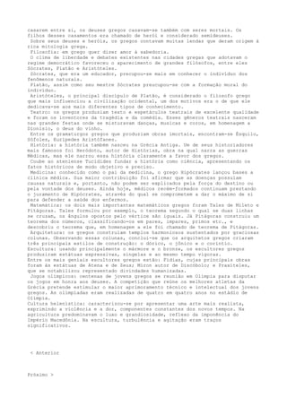 casarem entre si, os deuses gregos casavam-se também com seres mortais. Os
filhos desses casamentos era chamado de herói e considerado semideuses.
 Sobre seus deuses e heróis, os gregos contavam muitas lendas que deram origem à
rica mitologia grega.
 Filosofia: em grego quer dizer amor à sabedoria.
 O clima de liberdade e debates existentes nas cidades gregas que adotavam o
regime democrático favoreceu o aparecimento de grandes filósofos, entre eles
Sócrates, Platão e Aristóteles.
 Sócrates, que era um educador, precupou-se mais em conhecer o indivíduo dos
fenômenos naturais.
 Platão, assim como seu mestre Sócrates preucupou-se com a formação moral do
indivíduo.
 Aristóteles, o principal discípulo de Platão, é considerado o filosofo grego
que mais influenciou a civilização ocidental, um dos motivos era o de que ele
dedicava-se aos mais diferentes tipos de conhecimento.
 Teatro: os gregos produziam texto e espetáculos teatrais de excelente qualidade
e foram os inventores da tragédia e da comédia. Esses gêneros teatrais nasceram
nas grandes festas onde se misturavam danças, musicas e coros, em homenagem a
Dionísio, o deus do vinho.
 Entre os gramaturgos gregos que produziam obras imortais, encontram-se Ésquilo,
Sófoles, Eurípedes Aristófanes.
 História: a história também nasceu na Grécia Antiga. Um de seus historiadores
mais famosos foi Heródoto, autor de Histórias, obra na qual narra as guerras
Médicas, mas ele narrou essa história claramente a favor dos gregos.
 Coube ao ateniense Tucídides fundar a história como ciência, apresentando os
fatos históricos de modo objetivo e preciso.
 Medicina: conhecido como o pai da medicina, o grego Hipócrates lançou bases a
clínica médica. Sua maior contribuição foi afirmar que as doenças possuíam
causas naturais e, portanto, não podem ser explicados pela força do destino ou
pela vontade dos deuses. Ainda hoje, médicos recém-formados continuam prestando
o juramento de Hipócrates, através do qual se comprometem a dar o máximo de si
para defender a saúde dos enfermos.
 Matemática: os dois mais importantes matemáticos gregos foram Tales de Mileto e
Pitágoras. Tales formulou por exemplo, o teorema segundo o qual se duas linhas
se cruzam, os ângulos opostos pelo vértice são iguais. Já Pitágoras construiu um
teorema dos números, classificando-os em pares, impares, primos etc., e
descobriu o teorema que, em homenagem a ele foi chamado de teorema de Pitágoras.
 Arquitetura: os gregos construíam templos harmoniosos sustentados por graciosas
colunas. Observando essas colunas, conclui-se que os arquitetos gregos criaram
três principais estilos de construção: o dórico, o jônico e o coríntio.
Escultura: usando principalmente o mármore e o bronze, os escultores gregos
produziram estátuas expressivas, singelas e ao mesmo tempo vigoras.
Entre os mais geniais escultores gregos estão: Fídias, cujas principais obras
foram às estátuas de Atena e de Zeus; Míron autor de Discóbolo; e Praxíteles,
que se notabilizou representado divindades humanizadas.
 Jogos olímpicos: centenas de jovens gregos se reunião em Olímpia para disputar
os jogos em honra aos deuses. A competição que reúne os melhores atletas da
Grécia pretende estimular o maior aprimoramento técnico e intelectual dos jovens
gregos. As olimpíadas eram realizadas de quatro em quatro anos no estádio de
Olímpia.
Cultura helenística: caracterizou-se por apresentar uma arte mais realista,
exprimindo a violência e a dor, componentes constantes dos novos tempos. Na
agricultura predominavam o luxo e grandiosidade, reflexo da imponência do
Império Macedônia. Na escultura, turbulência e agitação eram traços
significativos.




 < Anterior



Próximo >
 