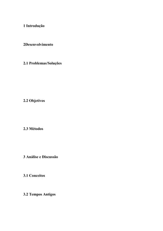 1 Introdução



2Desenvolvimento



2.1 Problemas/Soluções




2.2 Objetivos




2.3 Métodos




3 Análise e Discussão



3.1 Conceitos



3.2 Tempos Antigos
 
