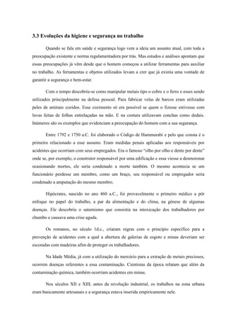 3.3 Evoluções da higiene e segurança no trabalho

       Quando se fala em saúde e segurança logo vem a ideia um assunto atual, com toda a
preocupação existente e norma regulamentadora por trás. Mas estudos e análises apontam que
essas preocupações já vêm desde que o homem começou a utilizar ferramentas para auxiliar
no trabalho. As ferramentas e objetos utilizados levam a crer que já existia uma vontade de
garantir a segurança e bem-estar.

       Com o tempo descobriu-se como manipular metais tipo o cobre e o ferro e esses sendo
utilizados principalmente na defesa pessoal. Para fabricar velas de barcos eram utilizadas
peles de animais cozidos. Esse cozimento só era possível se quem o fizesse estivesse com
luvas feitas de folhas entrelaçadas na mão. E na costura utilizavam conchas como dedais.
Inúmeros são os exemplos que evidenciam a preocupação do homem com a sua segurança.

       Entre 1792 e 1750 a.C. foi elaborado o Código de Hammurabi e pelo que consta é o
primeiro relacionado a esse assunto. Eram medidas penais aplicadas aos responsáveis por
acidentes que ocorriam com seus empregados. Era o famoso “olho por olho e dente por dente”
onde se, por exemplo, o construtor responsável por uma edificação e essa viesse a desmoronar
ocasionando mortes, ele seria condenado a morte também. O mesmo acontecia se um
funcionário perdesse um membro, como um braço, seu responsável ou empregador seria
condenado a amputação do mesmo membro.

       Hipócrates, nascido no ano 460 a.C., foi provavelmente o primeiro médico a pôr
enfoque no papel do trabalho, a par da alimentação e do clima, na génese de algumas
doenças. Ele descobriu o saturnismo que consistia na intoxicação dos trabalhadores por
chumbo e causava uma crise aguda.

       Os romanos, no século 1d.c., criaram regras com o princípio específico para a
prevenção de acidentes com a qual a abertura de galerias de esgoto e minas deveriam ser
escoradas com madeiras afim de proteger os trabalhadores.

       Na Idade Média, já com a utilização do mercúrio para a extração de metais preciosos,
ocorrem doenças referentes a essa contaminação. Cientistas da época relatam que além da
contaminação química, também ocorriam acidentes em minas.

       Nos séculos XII e XIII, antes da revolução industrial, os trabalhos na zona urbana
eram basicamente artesanais e a segurança estava inserida empiricamente nele.
 