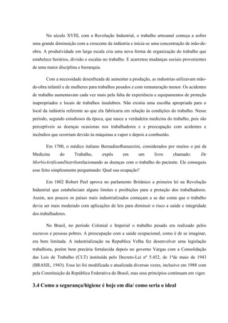 No século XVIII, com a Revolução Industrial, o trabalho artesanal começa a sofrer
uma grande diminuição com a crescente da indústria e inicia-se uma concentração de mão-de-
obra. A produtividade em larga escala cria uma nova forma de organização do trabalho que
estabelece horários, divisão e escalas no trabalho. E acarretou mudanças sociais provenientes
de uma maior disciplina e hierarquia.

       Com a necessidade desenfreada de aumentar a produção, as industrias utilizavam mão-
de-obra infantil e de mulheres para trabalhos pesados e com remuneração menor. Os acidentes
de trabalho aumentavam cada vez mais pela falta de experiência e equipamentos de proteção
inapropriados e locais de trabalhos insalubres. Não existia uma escolha apropriada para o
local da indústria referente ao que ela fabricaria em relação às condições do trabalho. Nesse
período, segundo estudiosos da época, que nasce a verdadeira medicina do trabalho, pois são
perceptíveis as doenças ocasionas nos trabalhadores e a preocupação com acidentes e
incêndios que ocorriam devido às máquinas a vapor e depois a combustão.

       Em 1700, o médico italiano BernadinoRamazzini, considerados por muitos o pai da
Medicina      do      Trabalho,         expôs   em      um       livro     chamado:       De
MorbisArtificumDiatribarelacionando as doenças com o trabalho do paciente. Ele conseguiu
esse feito simplesmente perguntando: Qual sua ocupação?

       Em 1802 Robert Peel aprova no parlamento Britânico a primeira lei na Revolução
Industrial que estabeleciam alguns limites e proibições para a proteção dos trabalhadores.
Assim, aos poucos os países mais industrializados começam a se dar conta que o trabalho
devia ser mais moderado com aplicações de leis para diminuir o risco a saúde e integridade
dos trabalhadores.

       No Brasil, no período Colonial e Imperial o trabalho pesado era realizado pelos
escravos e pessoas pobres. A preocupação com a saúde ocupacional, como é de se imaginar,
era bem limitada. A industrialização na Republica Velha fez desenvolver uma legislação
trabalhista, porém bem precária fortalecida depois no governo Vargas com a Consolidação
das Leis de Trabalho (CLT) instituída pelo Decreto-Lei nº 5.452, de 1ºde maio de 1943
(BRASIL, 1943). Essa lei foi modificada e atualizada diversas vezes, inclusive em 1988 com
pela Constituição da República Federativa do Brasil, mas seus princípios continuam em vigor.

3.4 Como a segurança/higiene é hoje em dia/ como seria o ideal
 