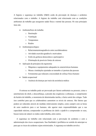 A higiene e segurança no trabalho (H&S) cuida da prevenção de doenças e acidentes
relacionados com o trabalho. A higiene do trabalho está relacionada com as condições
ambientais de trabalho que assegurem saúde física e mental das pessoas. Os seus principais
itens são:

             Ambientefísico de trabalho
                o Iluminação
                o Ventilação
                o Temperatura
                o Ruídos
             Ambientepsicológico
                o Relacionamentosagradáveis entre oscolaboradores
                o Atividade exercida agradável e motivadora
                o Estilo de gerência democrático e participativo
                o Eliminação de possíveis fontes de estresse
             Aplicação de princípios de ergonomia
                o Máquinas e equipamentos adequados às características humanas
                o Mesas e instalações ajustadas ao tamanho e à postura das pessoas
                o Ferramentas que reduzam a necessidade de esforço físico humano
             Saúde ocupacional
                o Ausência de doenças por meio da assistência médica




       O estresse no trabalho pode ser provocado por fatores ambientais ou pessoais, como o
autoritarismo do chefe, a desconfiança, a pressão das exigências e cobranças, o cumprimento
do horário de trabalho, a monotonia de determinadas tarefas, o baixo astral dos colegas. Tudo
isso contribui para que os colaboradores aumentem os níveis de estresse. São fatores que
podem ser reduzidos através de medidas relativamente simples, como cumprir com as horas
de sono saudáveis para o ser humano, não agarrar mais responsabilidades que a sua
capacidade máxima, compreender os problemas do chefe e ajudá-lo a compreender os seus,
buscar meios de reduzir os ruídos onde trabalha, entre outros.

   A segurança no trabalho está relacionada com a prevenção de acidentes e com a
administração dos riscos ocupacionais. Sua finalidade é profilática no sentido de antecipar-se
para que os riscos de acidentes sejam minimizados. A segurança no trabalho envolve:
 