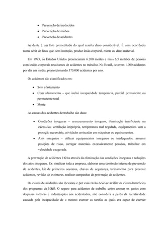 Prevenção de incêncidos
              Prevenção de roubos
              Prevenção de acidentes

   Acidente é um fato premeditado do qual resulta dano considerável. É uma ocorrência
numa série de fatos que, sem intenção, produz lesão corporal, morte ou dano material.

   Em 1993, os Estados Unidos presenciaram 6.200 mortes e mais 6,5 milhões de pessoas
com lesões corporais resultantes de acidentes no trabalho. No Brasil, ocorrem 1.000 acidentes
por dia em média, proporcionando 370.000 acidentes por ano.

   Os acidentes são classificados em:

           Sem afastamento
           Com afastamento - que inclui incapacidade temporária, parcial permanente ou
           permanente total
           Morte

   As causas dos acidentes de trabalho são duas:

           Condições inseguras – armazenamento inseguro, iluminação insuficiente ou
           excessiva, ventilação imprópria, temperatura mal regulada, equipamentos sem a
           proteção necessária, atividades arriscadas em máquinas ou equipamentos.
           Atos inseguros – utilizar equipamentos inseguros ou inadequados, assumir
           posições de risco, carregar materiais excessivamente pesados, trabalhar em
           velocidade exagerada.

   A prevenção de acidentes é feita através da eliminação das condições inseguras e reduções
dos atos inseguros. Ex: sinalizar toda a empresa, elaborar uma comissão interna de prevensão
de acidentes, kit de primeiros socorros, chaves de segurança, treinamento para prevenir
acidentes, revisão de extintores, realizar campanhas de prevenção de acidentes.

   Os custos de acidentes são elevados e por essa razão deve-se avaliar os custos/benefícios
dos programas de H&S. O seguro para acidentes de trabalho cobre apenas os gastos com
despesas médicas e indenizações aos acidentados, não considera a perda da lucratividade
causada pela incapacidade de o mesmo exercer as tarefas as quais era capaz de exercer
 