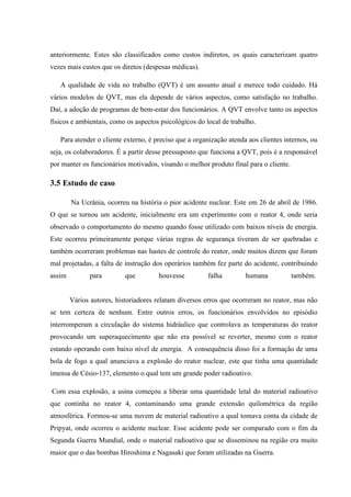 anteriormente. Estes são classificados como custos indiretos, os quais caracterizam quatro
vezes mais custos que os diretos (despesas médicas).

   A qualidade de vida no trabalho (QVT) é um assunto atual e merece todo cuidado. Há
vários modelos de QVT, mas ela depende de vários aspectos, como satisfação no trabalho.
Daí, a adoção de programas de bem-estar dos funcionários. A QVT envolve tanto os aspectos
físicos e ambientais, como os aspectos psicológicos do local de trabalho.

   Para atender o cliente externo, é preciso que a organização atenda aos clientes internos, ou
seja, os colaboradores. É a partir desse pressuposto que funciona a QVT, pois é a responsável
por manter os funcionários motivados, visando o melhor produto final para o cliente.

3.5 Estudo de caso

        Na Ucrânia, ocorreu na história o pior acidente nuclear. Este em 26 de abril de 1986.
O que se tornou um acidente, inicialmente era um experimento com o reator 4, onde seria
observado o comportamento do mesmo quando fosse utilizado com baixos níveis de energia.
Este ocorreu primeiramente porque várias regras de segurança tiveram de ser quebradas e
também ocorreram problemas nas hastes de controle do reator, onde muitos dizem que foram
mal projetadas, a falta de instrução dos operários também fez parte do acidente, contribuindo
assim         para         que        houvesse          falha        humana            também.


        Vários autores, historiadores relatam diversos erros que ocorreram no reator, mas não
se tem certeza de nenhum. Entre outros erros, os funcionários envolvidos no episódio
interromperam a circulação do sistema hidráulico que controlava as temperaturas do reator
provocando um superaquecimento que não era possível se reverter, mesmo com o reator
estando operando com baixo nível de energia. A consequência disso foi a formação de uma
bola de fogo a qual anunciava a explosão do reator nuclear, este que tinha uma quantidade
imensa de Césio-137, elemento o qual tem um grande poder radioativo.

Com essa explosão, a usina começou a liberar uma quantidade letal do material radioativo
que continha no reator 4, contaminando uma grande extensão quilométrica da região
atmosférica. Formou-se uma nuvem de material radioativo a qual tomava conta da cidade de
Pripyat, onde ocorreu o acidente nuclear. Esse acidente pode ser comparado com o fim da
Segunda Guerra Mundial, onde o material radioativo que se disseminou na região era muito
maior que o das bombas Hiroshima e Nagasaki que foram utilizadas na Guerra.
 
