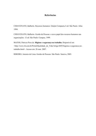 Referências



CHIAVENATO, Idalberto. Recursos humanos: Edição Compacta,3 ed- São Paulo: Atlas
1994.

CHIAVENATO, Idalberto. Gestão de Pessoas: o novo papel dos recursos humanos nas
organizações. 12 ed. São Paulo: Campus, 1999.

MATOS, Patricia Pires de. Higiene e segurança no trabalho. Disponível em:
<http://www.rh.com.br/Portal/Qualidade_de_Vida/Artigo/4693/higiene-e-seguranca-no-
trabalho.html>. Acesso em: 26 mar. 2007.

RIBEIRO, Antonio de Lima. Gestão de Pessoas. São Paulo: Saraiva, 2005.
 