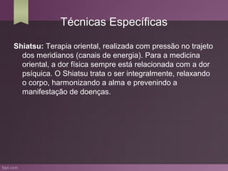 Técnicas Específicas

Shiatsu: Terapia oriental, realizada com pressão no trajeto
  dos meridianos (canais de energia). Para a medicina
  oriental, a dor física sempre está relacionada com a dor
  psíquica. O Shiatsu trata o ser integralmente, relaxando
  o corpo, harmonizando a alma e prevenindo a
  manifestação de doenças.
 