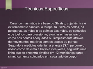 Técnicas Específicas


  Curar com as mãos é a base do Shiatsu, cuja técnica é
extremamente simples: o terapeuta utiliza os dedos, os
polegares, as mãos e as palmas das mãos, os cotovelos
e os joelhos para pressionar, alongar e massagear o
corpo nos pontos adequados ou simplesmente através
de movimentos rotativos com os braços ou pernas.
Segundo a medicina oriental, a energia (“ki”) percorre o
nosso corpo de cima a baixo e vice-versa, seguindo uma
linha que se encontra dividida em 12 meridianos pares –
simetricamente colocados em cada lado do corpo.
 
