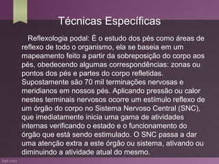 Técnicas Específicas
  Reflexologia podal: È o estudo dos pés como áreas de
reflexo de todo o organismo, ela se baseia em um
mapeamento feito a partir da sobreposição do corpo aos
pés, obedecendo algumas correspondências: zonas ou
pontos dos pés e partes do corpo refletidas.
Supostamente são 70 mil terminações nervosas e
meridianos em nossos pés. Aplicando pressão ou calor
nestes terminais nervosos ocorre um estímulo reflexo de
um órgão do corpo no Sistema Nervoso Central (SNC),
que imediatamente inicia uma gama de atividades
internas verificando o estado e o funcionamento do
órgão que está sendo estimulado. O SNC passa a dar
uma atenção extra a este órgão ou sistema, ativando ou
diminuindo a atividade atual do mesmo.
 