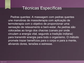 Técnicas Específicas

  Pedras quentes: A massagem com pedras quentes
une manobras de massoterapia com aplicação de
termoterapia com o objetivo de proporcionar uma
sensação de relaxamento e bem-estar. As pedras são
colocadas ao longo dos chacras (canais por onde
circulam a energia vital, segundo a tradição indiana)
para transmitir energia para todo o organismo. O método
promete trazer benefícios para o corpo e para a mente,
aliviando dores, tensões e estresse.
 