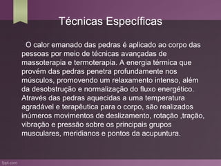 Técnicas Específicas

  O calor emanado das pedras é aplicado ao corpo das
pessoas por meio de técnicas avançadas de
massoterapia e termoterapia. A energia térmica que
provém das pedras penetra profundamente nos
músculos, promovendo um relaxamento intenso, além
da desobstrução e normalização do fluxo energético.
Através das pedras aquecidas a uma temperatura
agradável e terapêutica para o corpo, são realizados
inúmeros movimentos de deslizamento, rotação ,tração,
vibração e pressão sobre os principais grupos
musculares, meridianos e pontos da acupuntura.
 