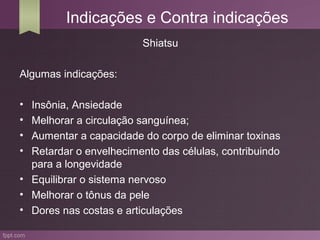 Indicações e Contra indicações
                         Shiatsu

Algumas indicações:

• Insônia, Ansiedade
• Melhorar a circulação sanguínea;
• Aumentar a capacidade do corpo de eliminar toxinas
• Retardar o envelhecimento das células, contribuindo
  para a longevidade
• Equilibrar o sistema nervoso
• Melhorar o tônus da pele
• Dores nas costas e articulações
 