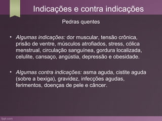 Indicações e contra indicações
                     Pedras quentes

• Algumas indicações: dor muscular, tensão crônica,
  prisão de ventre, músculos atrofiados, stress, cólica
  menstrual, circulação sanguínea, gordura localizada,
  celulite, cansaço, angústia, depressão e obesidade.

• Algumas contra indicações: asma aguda, cistite aguda
  (sobre a bexiga), gravidez, infecções agudas,
  ferimentos, doenças de pele e câncer.
 