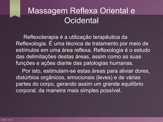 Massagem Reflexa Oriental e
            Ocidental
   Reflexoterapia é a utilização terapêutica da
Reflexologia. É uma técnica de tratamento por meio de
estímulos em uma área reflexa. Reflexologia é o estudo
das delimitações destas áreas, assim como as suas
funções e ações diante das patologias humanas.
   Por isto, estimulam-se estas áreas para aliviar dores,
distúrbios orgânicos, emocionais (leves) e de várias
partes do corpo, gerando assim um grande equilíbrio
corporal, da maneira mais simples possível.
 