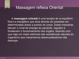 Massagem reflexa Oriental

    A massagem oriental é uma terapia de re-equilíbrio
físico e energético que atua através de pressões em
determinadas áreas e pontos do corpo. Estas manobras
elevam o nível de energia do paciente, regulam e
fortalecem o funcionamento dos órgãos, fazendo com
que haja um maior estímulo das resistências naturais do
organismo aos mecanismos desencadeadores das
doenças.
 