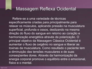 Massagem Reflexa Ocidental

   Refere-se a uma variedade de técnicas
especificamente criadas para principalmente para
relaxar os músculos, aplicando pressão na musculatura
superficial, profunda e ossos, deslizando na mesma
direção do fluxo do sangue em retorno ao coração e
harmonização energética através da polarização. O
principal objetivo da Massagem Clássica Ocidental é
aumentar o fluxo de oxigênio no sangue e liberar as
toxinas da musculatura. Como resultado o paciente tem
a diminuição das tensões musculares e de suas
conseqüentes dores. Através da harmonização da
energia corporal promove o equilíbrio entre o emocional,
físico e o mental.
 