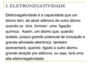 3. ELETRONEGATIVIDADE
Eletronegatividade é a capacidade que um
átomo tem, de atrair elétrons de outro átomo
quando os dois formam uma ligação
química. Assim, um átomo que, quando
isolado, possui grande potencial de ionização e
grande afinidade eletrônica também
apresentará, quando ligado a outro átomo,
grande atração por elétrons, ou seja, terá uma
alta eletronegatividade.
 