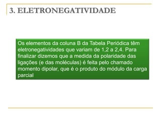 3. ELETRONEGATIVIDADE



 Os elementos da coluna B da Tabela Periódica têm
 eletronegatividades que variam de 1,2 a 2,4. Para
 finalizar dizemos que a medida da polaridade das
 ligações (e das moléculas) é feita pelo chamado
 momento dipolar, que é o produto do módulo da carga
 parcial
 