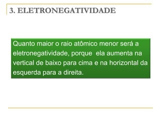 3. ELETRONEGATIVIDADE



Quanto maior o raio atômico menor será a
eletronegatividade, porque ela aumenta na
vertical de baixo para cima e na horizontal da
esquerda para a direita.
 