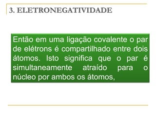 3. ELETRONEGATIVIDADE


Então em uma ligação covalente o par
de elétrons é compartilhado entre dois
átomos. Isto significa que o par é
simultaneamente atraído para o
núcleo por ambos os átomos,
 