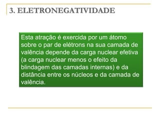 3. ELETRONEGATIVIDADE


  Esta atração é exercida por um átomo
  sobre o par de elétrons na sua camada de
  valência depende da carga nuclear efetiva
  (a carga nuclear menos o efeito da
  blindagem das camadas internas) e da
  distância entre os núcleos e da camada de
  valência.
 