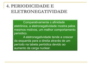 4. PERIODICIDADE E
   ELETRONEGATIVIDADE

         Comparativamente à afinidade
  eletrônica, a eletronegatividade mostra pelos
  mesmos motivos, um melhor comportamento
  periódico.
         A eletronegatividade tende a crescer
  da esquerda para a direita através de um
  período na tabela periódica devido ao
  aumento da carga nuclear.
 