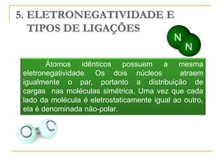 5. ELETRONEGATIVIDADE E
   TIPOS DE LIGAÇÕES


        Átomos idênticos possuem a mesma
 eletronegatividade. Os dois núcleos           atraem
 igualmente o par, portanto a distribuição de
 cargas nas moléculas simétrica, Uma vez que cada
 lado da molécula é eletrostaticamente igual ao outro,
 ela é denominada não-polar.
 
