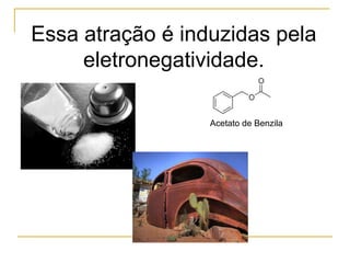 Essa atração é induzidas pela
     eletronegatividade.

                  Acetato de Benzila
 