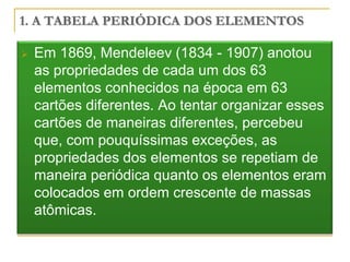 1. A TABELA PERIÓDICA DOS ELEMENTOS

   Em 1869, Mendeleev (1834 - 1907) anotou
    as propriedades de cada um dos 63
    elementos conhecidos na época em 63
    cartões diferentes. Ao tentar organizar esses
    cartões de maneiras diferentes, percebeu
    que, com pouquíssimas exceções, as
    propriedades dos elementos se repetiam de
    maneira periódica quanto os elementos eram
    colocados em ordem crescente de massas
    atômicas.
 