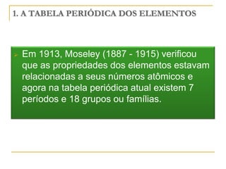 1. A TABELA PERIÓDICA DOS ELEMENTOS



   Em 1913, Moseley (1887 - 1915) verificou
    que as propriedades dos elementos estavam
    relacionadas a seus números atômicos e
    agora na tabela periódica atual existem 7
    períodos e 18 grupos ou famílias.
 