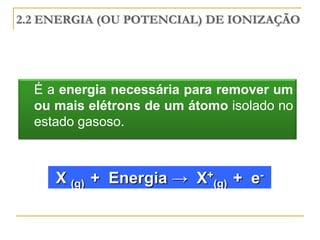 2.2 ENERGIA (OU POTENCIAL) DE IONIZAÇÃO




  É a energia necessária para remover um
  ou mais elétrons de um átomo isolado no
  estado gasoso.



     X (g) + Energia → X+(g) + e-
 