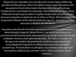 Depois de ser realizada uma reunião entre os principais chefes das
grandes famílias persas, Dario I foi eleito o novo imperador persa. Em
seu governo foram observadas diversas reformas políticas que
fortaleceram a autoridade do imperador. Aproveitando da forte cultura
militarista do povo persa, Dario I ampliou ainda mais os limites de seu
reino ao conquistar as planícies do rio Indo e aTrácia. Essa sequência de
conquistas militares só foi interrompida em 490 a.C., quando os gregos
venceram a Batalha de Maratona.
A grande extensão dos domínios persas era um grande entrave para a
administração imperial. Dessa forma, o rei Dario I promoveu um
processo de descentralização administrativa ao dividir os territórios em
unidades menores chamadas de satrapias. Em cada uma delas um
sátrapa (uma espécie de governante local) era responsável pela
arrecadação de impostos e o desenvolvimento das atividades
econômicas. Para fiscalizar os sátrapas o rei contava com o apoio de
funcionários públicos que serviam como “olhos e ouvidos” do rei.
continua...
 
