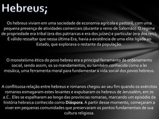 Os hebreus viviam em uma sociedade de economia agrícola e pastoril; com uma
pequena presença de atividades comerciais (durante o reino de Salomão).O regime
de propriedade era tribal (era dos patriarcas e era dos juízes) e particular (era dos reis);
É válido ressaltar que nessa última Era, havia a existência de uma elite ligada ao
Estado, que explorava o restante da população.
O monoteísmo ético do povo hebreu era a principal ferramenta de ordenamento
social, sendo assim, os 10 mandamentos, ou também conhecida como a lei
mosáica, uma ferramenta moral para fundamentar a vida social dos povos hebreus.
A conflituosa relação entre hebreus e romanos chegou ao seu fim quando os exércitos
romanos esmagaram estes levantes e expulsaram os hebreus de Jerusalém, em 70
a.C.. Eles se espalharam ao longo das províncias romanas, marcando um episódio da
história hebraica conhecido como Diáspora.A partir desse momento, começaram a
viver em pequenas comunidades que preservaram os pontos fundamentais de sua
cultura religiosa.
 