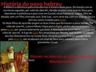 .
A Bíblia é a referência para entendermos a história deste povo. De acordo com as
escrituras sagradas, por volta de 1800AC, Abraão recebeu uma sinal de Deus para
abandonar o politeísmo e para viver em Canaã ( atual Palestina). Isaque, filho de
Abraão, tem um filho chamado Jacó. Este luta , num certo dia, com um anjo de Deus e
tem seu nome mudado para Israel.
Os doze filhos de Jacó dão origem as doze tribos que formavam o povo hebreu. Por
volta de 1700AC, o povo hebreu migra para o Egito, porém são escravizados
pelos faraós por aproximadamente 400 anos.A libertação do povo hebreu ocorreu por
volta de 1300 AC. A fuga do Egito foi comandada por Moisés, que recebeu as tábuas
dos Dez Mandamentos no monte Sinai. Durante 40 anos ficaram peregrinando
pelo deserto, até receberem um sinal de Deus para voltarem para a terra
prometida,Canaã.
Moisés recebendo as tábuas dos Dez
Mandamentos
 