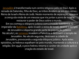 Jerusalém é transformada num centro religioso pelo rei Davi. Após o
reinado de Salomão, filho de Davi, as tribos dividem-se em dois reinos :
Reino de Israel e Reino de Judá. Neste momento de separação, aparece
a crença da vinda de um messias que iria juntar o povo de Israel e
restaurar o poder de Deus sobre o mundo.
Em 721 começa a diáspora judaica com a invasão babilônica. O
imperador da Babilônia, após invadir o reino de Israel, destrói o templo
de Jerusalém e deporta grande parte da população judaica.
No século I, os romanos invadem a Palestina e destroem o templo de
Jerusalém. No século seguinte, destroem a cidade de
Jerusalém, provocando a segunda diáspora judaica. Após estes
episódios, os hebreus espalham-se pelo mundo, mantendo a cultura e a
religião. Em 1948, o povo hebreu retoma o caráter de unidade após a
criação do estado de Israel.
 