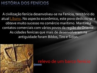 A civilização fenícia desenvolveu-se na Fenícia, território do
atual Líbano. No aspecto econômico, este povo dedicou-se e
obteve muito sucesso no comércio marítimo. Mantinha
contatos comerciais com vários povos da região do Oriente.
As cidades fenícias que mais de desenvolveram na
antiguidade foram Biblos,Tiro e Sidon.
relevo de um barco fenício
 