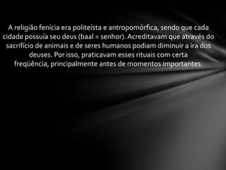 A religião fenícia era politeísta e antropomórfica, sendo que cada
cidade possuía seu deus (baal = senhor). Acreditavam que através do
sacrifício de animais e de seres humanos podiam diminuir a ira dos
deuses. Por isso, praticavam esses rituais com certa
freqüência, principalmente antes de momentos importantes.
 
