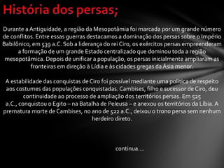 Durante a Antiguidade, a região da Mesopotâmia foi marcada por um grande número
de conflitos. Entre essas guerras destacamos a dominação dos persas sobre o Império
Babilônico, em 539 a.C. Sob a liderança do rei Ciro, os exércitos persas empreenderam
a formação de um grande Estado centralizado que dominou toda a região
mesopotâmica. Depois de unificar a população, os persas inicialmente ampliaram as
fronteiras em direção à Lídia e às cidades gregas da Ásia menor.
A estabilidade das conquistas de Ciro foi possível mediante uma política de respeito
aos costumes das populações conquistadas. Cambises, filho e sucessor de Ciro, deu
continuidade ao processo de ampliação dos territórios persas. Em 525
a.C., conquistou o Egito – na Batalha de Peleusa – e anexou os territórios da Líbia.A
prematura morte de Cambises, no ano de 522 a.C., deixou o trono persa sem nenhum
herdeiro direto.
continua....
 