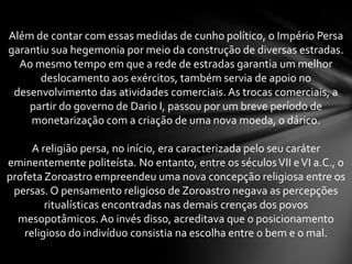 Além de contar com essas medidas de cunho político, o Império Persa
garantiu sua hegemonia por meio da construção de diversas estradas.
Ao mesmo tempo em que a rede de estradas garantia um melhor
deslocamento aos exércitos, também servia de apoio no
desenvolvimento das atividades comerciais. As trocas comerciais, a
partir do governo de Dario I, passou por um breve período de
monetarização com a criação de uma nova moeda, o dárico.
A religião persa, no início, era caracterizada pelo seu caráter
eminentemente politeísta. No entanto, entre os séculosVII eVI a.C., o
profeta Zoroastro empreendeu uma nova concepção religiosa entre os
persas. O pensamento religioso de Zoroastro negava as percepções
ritualísticas encontradas nas demais crenças dos povos
mesopotâmicos.Ao invés disso, acreditava que o posicionamento
religioso do indivíduo consistia na escolha entre o bem e o mal.
 
