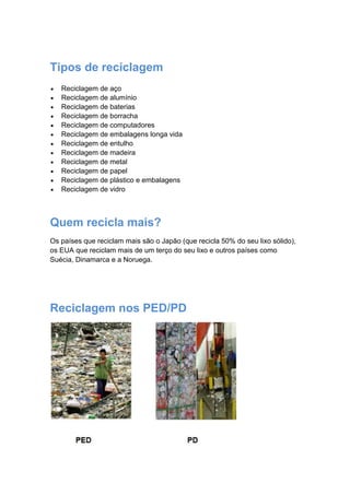Tipos de reciclagem
Reciclagem de aço
Reciclagem de alumínio
Reciclagem de baterias
Reciclagem de borracha
Reciclagem de computadores
Reciclagem de embalagens longa vida
Reciclagem de entulho
Reciclagem de madeira
Reciclagem de metal
Reciclagem de papel
Reciclagem de plástico e embalagens
Reciclagem de vidro
Quem recicla mais?
Os países que reciclam mais são o Japão (que recicla 50% do seu lixo sólido),
os EUA que reciclam mais de um terço do seu lixo e outros países como
Suécia, Dinamarca e a Noruega.
Reciclagem nos PED/PD
 