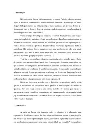 1. Introdução
Diferentemente do que vários estudantes pensam a Química não esta somente
ligada a pesquisas laboratoriais e desenvolvimento industrial. Mesmo que de forma
despercebida por muitos, ela está presente no nosso cotidiano em diversas formas e é
fundamental para o decorrer dele. A química estuda fenômenos e transformações de
grande importância para a sociedade. [ ]
Vários avanços tecnológicos e sociais, só foram desenvolvidos com sucesso
graças àscontribuições químicas. Como exemplo desses benefícios,podemos citar os
métodos de tratamento e medicamentos, na medicina, que têm salvado e prolongando a
vida de muitas pessoas e a produção de combustíveis renováveis e potentes a partir da
agricultura. Há também fatores negativos caso esse conhecimento não seja usado
corretamente, por isso se exige uma preparação para manusear certas substancias,
evitando incidentes que prejudiquem a sociedade.[ ]
Todavia, os nossos alunos não conseguem muitas vezes entender qual a relação
da química com o seu cotidiano. Isso é fruto de uma pratica de ensino mecanicista, em
que os alunos são obrigados a decorar formulas, conceitos e modelos para, ao final da
unidade didática ser avaliados. O conhecimento, então, é mensurado essencialmente
pela capacidade de decorar para alcançar resultados, em detrimento da competência de
articular o conteúdo de forma crítica e reflexiva, através de trocas e interações entre
professor e aluno, e da aproximação entre teoria e prática.[ ]
Diante da importante relação entre a Química e o cotidiano, não há como
ignorar a necessidade de utilizarmos novas práticas e metodologias no ensino de
Química. Por isso, hoje, pensa-se em vários métodos de ensino que busque a
aproximação entre o conteúdo e os estudantes tais eles como aulas interativas incluindo
jogos das mais variadas formas, a utilização de textos, mapas conceituais, vídeos, dentre
outros recursos didáticos.
2. Justificativa
A partir da busca pela interação entre o educador e o educando, suas
experiências de vida decorrentes das interações sociais com o mundo e para propiciar
um processo de ensino-aprendizagem efetivo, elaboramos o presente caderno didático
em quealmejamosproporcionar uma maior interatividade do conteúdo‖ Nomenclatura
 