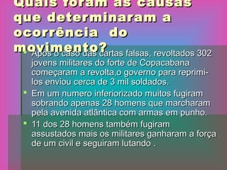 Quais foram as causasQuais foram as causas
que determinaram aque determinaram a
ocorrência doocorrência do
movimento?movimento? Após o caso das cartas falsas, revoltados 302Após o caso das cartas falsas, revoltados 302
jovens militares do forte de Copacabanajovens militares do forte de Copacabana
começaram a revolta,o governo para reprimi-começaram a revolta,o governo para reprimi-
los enviou cerca de 3 mil soldados.los enviou cerca de 3 mil soldados.
 Em um numero inferiorizado muitos fugiramEm um numero inferiorizado muitos fugiram
sobrando apenas 28 homens que marcharamsobrando apenas 28 homens que marcharam
pela avenida atlântica com armas em punho.pela avenida atlântica com armas em punho.
 11 dos 28 homens também fugiram11 dos 28 homens também fugiram
assustados mais os militares ganharam a forçaassustados mais os militares ganharam a força
de um civil e seguiram lutando .de um civil e seguiram lutando .
 