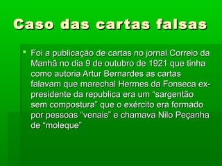 Caso das cartas falsasCaso das cartas falsas
 Foi a publicação de cartas no jornal Correio daFoi a publicação de cartas no jornal Correio da
Manhã no dia 9 de outubro de 1921 que tinhaManhã no dia 9 de outubro de 1921 que tinha
como autoria Artur Bernardes as cartascomo autoria Artur Bernardes as cartas
falavam que marechal Hermes da Fonseca ex-falavam que marechal Hermes da Fonseca ex-
presidente da republica era um “sargentãopresidente da republica era um “sargentão
sem compostura” que o exército era formadosem compostura” que o exército era formado
por pessoas “venais” e chamava Nilo Peçanhapor pessoas “venais” e chamava Nilo Peçanha
de “moleque”de “moleque”
 