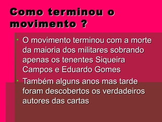 Como terminou oComo terminou o
movimento ?movimento ?
• O movimento terminou com a morteO movimento terminou com a morte
da maioria dos militares sobrandoda maioria dos militares sobrando
apenas os tenentes Siqueiraapenas os tenentes Siqueira
Campos e Eduardo GomesCampos e Eduardo Gomes
• Também alguns anos mas tardeTambém alguns anos mas tarde
foram descobertos os verdadeirosforam descobertos os verdadeiros
autores das cartasautores das cartas
 