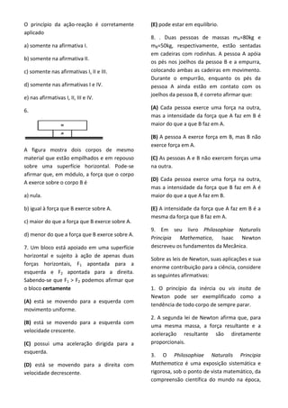 O princípio da ação-reação é corretamente
aplicado
a) somente na afirmativa I.
b) somente na afirmativa II.
c) somente nas afirmativas I, II e III.
d) somente nas afirmativas I e IV.
e) nas afirmativas I, II, III e IV.
6.
A figura mostra dois corpos de mesmo
material que estão empilhados e em repouso
sobre uma superfície horizontal. Pode-se
afirmar que, em módulo, a força que o corpo
A exerce sobre o corpo B é
a) nula.
b) igual à força que B exerce sobre A.
c) maior do que a força que B exerce sobre A.
d) menor do que a força que B exerce sobre A.
7. Um bloco está apoiado em uma superfície
horizontal e sujeito à ação de apenas duas
forças horizontais, F1 apontada para a
esquerda e F2 apontada para a direita.
Sabendo-se que F1 > F2 podemos afirmar que
o bloco certamente
(A) está se movendo para a esquerda com
movimento uniforme.
(B) está se movendo para a esquerda com
velocidade crescente.
(C) possui uma aceleração dirigida para a
esquerda.
(D) está se movendo para a direita com
velocidade decrescente.
(E) pode estar em equilíbrio.
8. . Duas pessoas de massas mA=80kg e
mB=50kg, respectivamente, estão sentadas
em cadeiras com rodinhas. A pessoa A apóia
os pés nos joelhos da pessoa B e a empurra,
colocando ambas as cadeiras em movimento.
Durante o empurrão, enquanto os pés da
pessoa A ainda estão em contato com os
joelhos da pessoa B, é correto afirmar que:
(A) Cada pessoa exerce uma força na outra,
mas a intensidade da força que A faz em B é
maior do que a que B faz em A.
(B) A pessoa A exerce força em B, mas B não
exerce força em A.
(C) As pessoas A e B não exercem forças uma
na outra.
(D) Cada pessoa exerce uma força na outra,
mas a intensidade da força que B faz em A é
maior do que a que A faz em B.
(E) A intensidade da força que A faz em B é a
mesma da força que B faz em A.
9. Em seu livro Philosophiae Naturalis
Principia Mathematica, Isaac Newton
descreveu os fundamentos da Mecânica.
Sobre as leis de Newton, suas aplicações e sua
enorme contribuição para a ciência, considere
as seguintes afirmativas:
1. O princípio da inércia ou vis insita de
Newton pode ser exemplificado como a
tendência de todo corpo de sempre parar.
2. A segunda lei de Newton afirma que, para
uma mesma massa, a força resultante e a
aceleração resultante são diretamente
proporcionais.
3. O Philosophiae Naturalis Principia
Mathematica é uma exposição sistemática e
rigorosa, sob o ponto de vista matemático, da
compreensão científica do mundo na época,
 