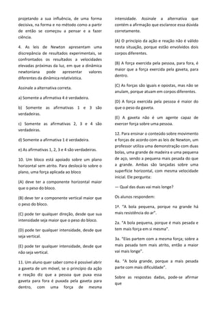 projetando a sua influência, de uma forma
decisiva, na forma e no método como a partir
de então se começou a pensar e a fazer
ciência.
4. As leis de Newton apresentam uma
discrepância de resultados experimentais, se
confrontados os resultados a velocidades
elevadas próximas da luz, em que a dinâmica
newtoniana pode apresentar valores
diferentes da dinâmica relativística.
Assinale a alternativa correta.
a) Somente a afirmativa 4 é verdadeira.
b) Somente as afirmativas 1 e 3 são
verdadeiras.
c) Somente as afirmativas 2, 3 e 4 são
verdadeiras.
d) Somente a afirmativa 1 é verdadeira.
e) As afirmativas 1, 2, 3 e 4 são verdadeiras.
10. Um bloco está apoiado sobre um plano
horizontal sem atrito. Para deslocá-lo sobre o
plano, uma força aplicada ao bloco
(A) deve ter a componente horizontal maior
que o peso do bloco.
(B) deve ter a componente vertical maior que
o peso do bloco.
(C) pode ter qualquer direção, desde que sua
intensidade seja maior que o peso do bloco.
(D) pode ter qualquer intensidade, desde que
seja vertical.
(E) pode ter qualquer intensidade, desde que
não seja vertical.
11. Um aluno quer saber como é possível abrir
a gaveta de um móvel, se o princípio da ação
e reação diz que a pessoa que puxa essa
gaveta para fora é puxada pela gaveta para
dentro, com uma força de mesma
intensidade. Assinale a alternativa que
contém a afirmação que esclarece essa dúvida
corretamente.
(A) O princípio da ação e reação não é válido
nesta situação, porque estão envolvidos dois
corpos diferentes.
(B) A força exercida pela pessoa, para fora, é
maior que a força exercida pela gaveta, para
dentro.
(C) As forças são iguais e opostas, mas não se
anulam, porque atuam em corpos diferentes.
(D) A força exercida pela pessoa é maior do
que o peso da gaveta.
(E) A gaveta não é um agente capaz de
exercer força sobre uma pessoa.
12. Para ensinar o conteúdo sobre movimento
e forças de acordo com as leis de Newton, um
professor utiliza uma demonstração com duas
bolas, uma grande de madeira e uma pequena
de aço, sendo a pequena mais pesada do que
a grande. Ambas são lançadas sobre uma
superfície horizontal, com mesma velocidade
inicial. Ele pergunta:
— Qual das duas vai mais longe?
Os alunos respondem:
1ª. “A bola pequena, porque na grande há
mais resistência do ar”.
2a. “A bola pequena, porque é mais pesada e
tem mais força em si mesma”.
3a. “Elas partem com a mesma força; sobre a
mais pesada tem mais atrito, então a maior
vai mais longe”.
4a. “A bola grande, porque a mais pesada
parte com mais dificuldade”.
Sobre as respostas dadas, pode-se afirmar
que
 