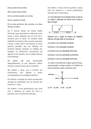 (A) as quatro são corretas.
(B) as quatro são erradas.
(C) só a primeira pode ser correta.
(D) só a quarta é errada.
(E) as duas primeiras são corretas e as duas
últimas, erradas.
13. É comum alunos do ensino médio
afirmarem que aprenderam a diferença entre
massa e peso, alegando que ao irem até a
farmácia para se pesar, na verdade estão
medindo sua massa e não seu peso, pois peso
é força, e massa não é. No entanto, às vezes
pode-se perceber que tais balanças de
farmácia indicam variações na medida, por
exemplo ao efetuarmos movimentos de
agachar ou de levantar. Isso se explica porque
essas balanças
(A) podem não estar funcionando
adequadamente, já que deveriam indicar
sempre a mesma massa, que é constante.
(B) medem a força, que é sensível aos
movimentos, mas indicam a massa
correspondente, em condições estáticas.
(C) indicam a variação da massa causada pela
variação da velocidade, que foi prevista por
Einstein (E = mc2).
(D) medem a força gravitacional, que varia
com a distância ao centro da Terra e,
portanto, com o movimento indicado.
(E) medem a massa inercial quando o corpo
está em repouso e a massa gravitacional
quando este se movimenta.
14. Um observador vê um pêndulo preso ao teto de
um vagão e deslocado da vertical como mostra a
figura a seguir.
Sabendo que o vagão se desloca em trajetória
retilínea, ele pode estar se movendo de
a) A para B, com velocidade constante.
b) B para A, com velocidade constante.
c) A para B, com sua velocidade diminuindo.
d) B para A, com sua velocidade aumentando.
e) B para A, com sua velocidade diminuindo.
15. Sobre uma partícula P agem quatro forças,
representadas na figura abaixo. O módulo da
força resultante sobre a partícula é de:
a) 5N b) 24N c) 6N d) 10N
 